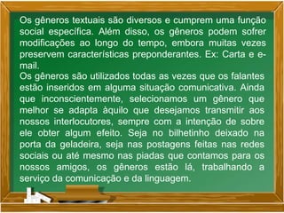 Os gêneros textuais são diversos e cumprem uma função
social específica. Além disso, os gêneros podem sofrer
modificações ao longo do tempo, embora muitas vezes
preservem características preponderantes. Ex: Carta e e-
mail.
Os gêneros são utilizados todas as vezes que os falantes
estão inseridos em alguma situação comunicativa. Ainda
que inconscientemente, selecionamos um gênero que
melhor se adapta àquilo que desejamos transmitir aos
nossos interlocutores, sempre com a intenção de sobre
ele obter algum efeito. Seja no bilhetinho deixado na
porta da geladeira, seja nas postagens feitas nas redes
sociais ou até mesmo nas piadas que contamos para os
nossos amigos, os gêneros estão lá, trabalhando a
serviço da comunicação e da linguagem.
 