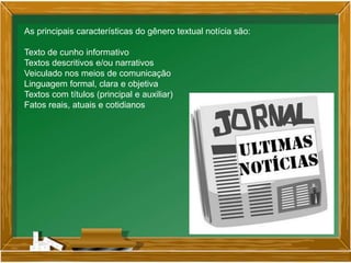 As principais características do gênero textual notícia são:
Texto de cunho informativo
Textos descritivos e/ou narrativos
Veiculado nos meios de comunicação
Linguagem formal, clara e objetiva
Textos com títulos (principal e auxiliar)
Fatos reais, atuais e cotidianos
 