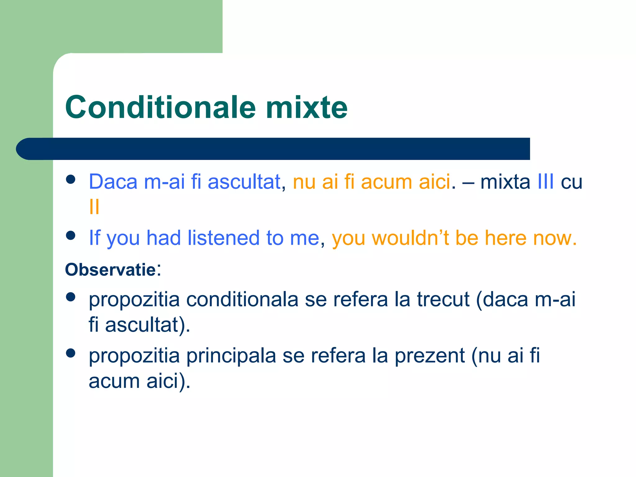 Conditionale mixte

 Daca m-ai fi ascultat, nu ai fi acum aici. – mixta III cu
  II
 If you had listened to me, you wouldn’t be here now.

Observatie:
 propozitia conditionala se refera la trecut (daca m-ai
  fi ascultat).
 propozitia principala se refera la prezent (nu ai fi
  acum aici).
 