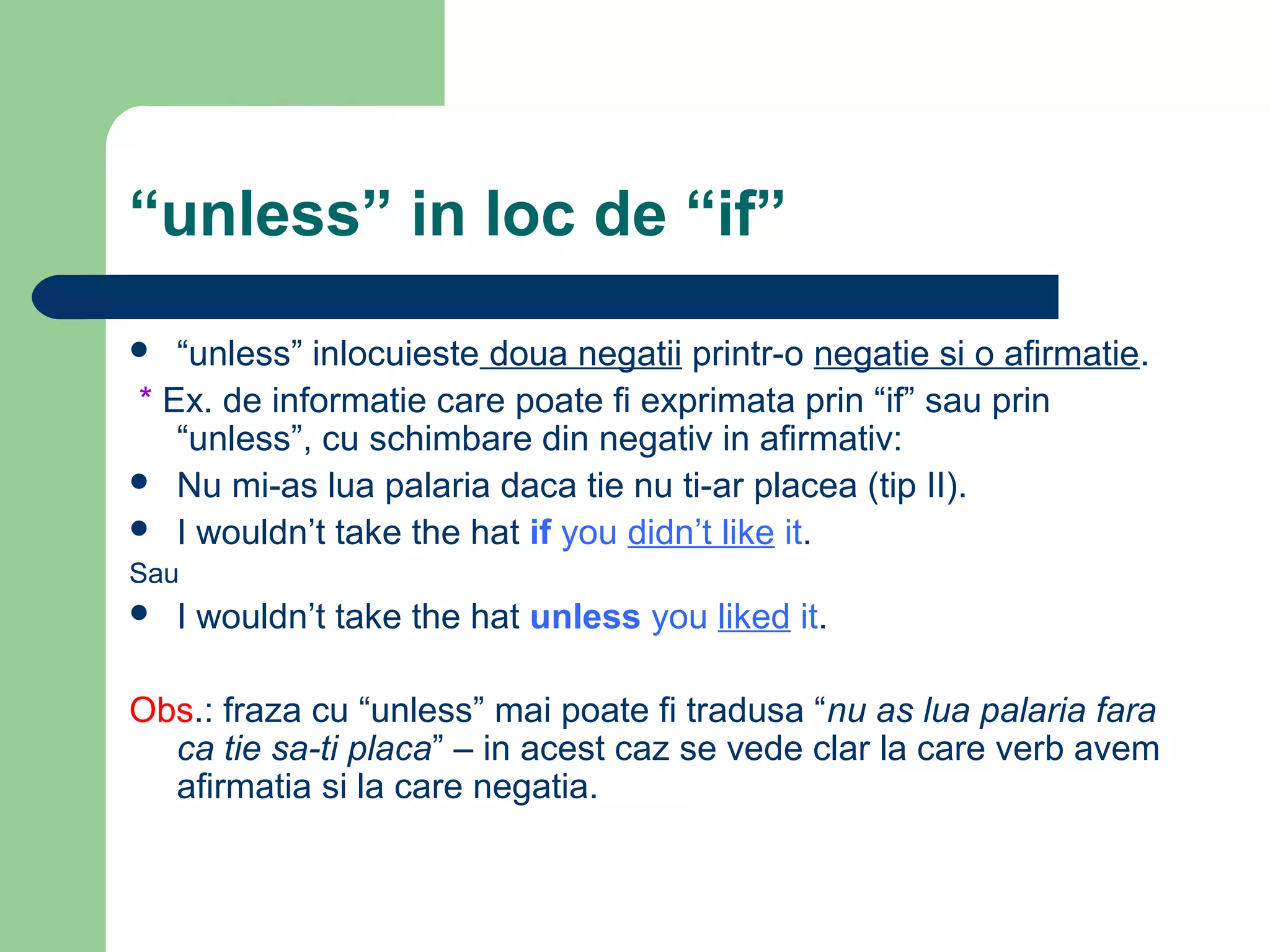 “unless” in loc de “if”
  “unless” inlocuieste doua negatii printr-o negatie si o afirmatie.
* Ex. de informatie care poate fi exprimata prin “if” sau prin
   “unless”, cu schimbare din negativ in afirmativ:
 Nu mi-as lua palaria daca tie nu ti-ar placea (tip II).
 I wouldn’t take the hat if you didn’t like it.
Sau
   I wouldn’t take the hat unless you liked it.

Obs.: fraza cu “unless” mai poate fi tradusa “nu as lua palaria fara
  ca tie sa-ti placa” – in acest caz se vede clar la care verb avem
  afirmatia si la care negatia.
 