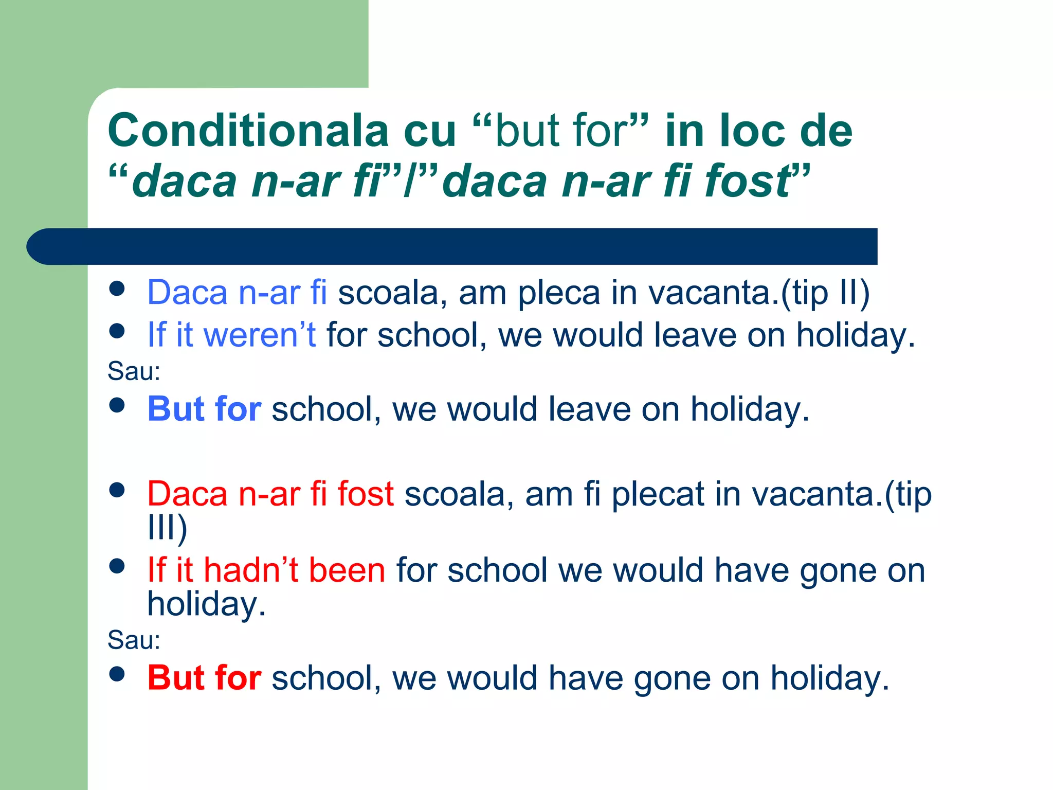 Conditionala cu “but for” in loc de
“daca n-ar fi”/”daca n-ar fi fost”

   Daca n-ar fi scoala, am pleca in vacanta.(tip II)
   If it weren’t for school, we would leave on holiday.
Sau:
 But   for school, we would leave on holiday.

   Daca n-ar fi fost scoala, am fi plecat in vacanta.(tip
    III)
   If it hadn’t been for school we would have gone on
    holiday.
Sau:
 But   for school, we would have gone on holiday.
 