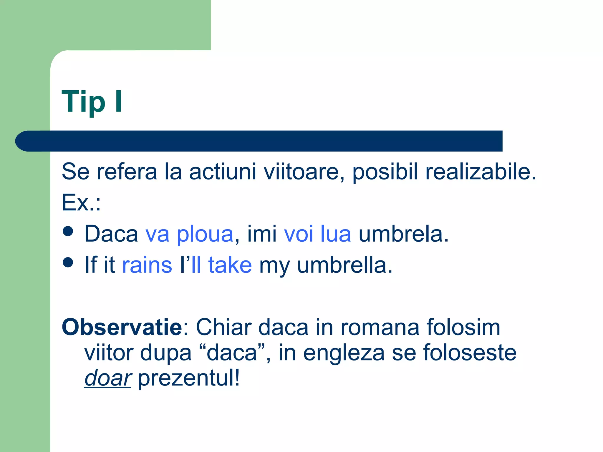 Tip I

Se refera la actiuni viitoare, posibil realizabile.
Ex.:
 Daca va ploua, imi voi lua umbrela.
 If it rains I’ll take my umbrella.


Observatie: Chiar daca in romana folosim
 viitor dupa “daca”, in engleza se foloseste
 doar prezentul!
 