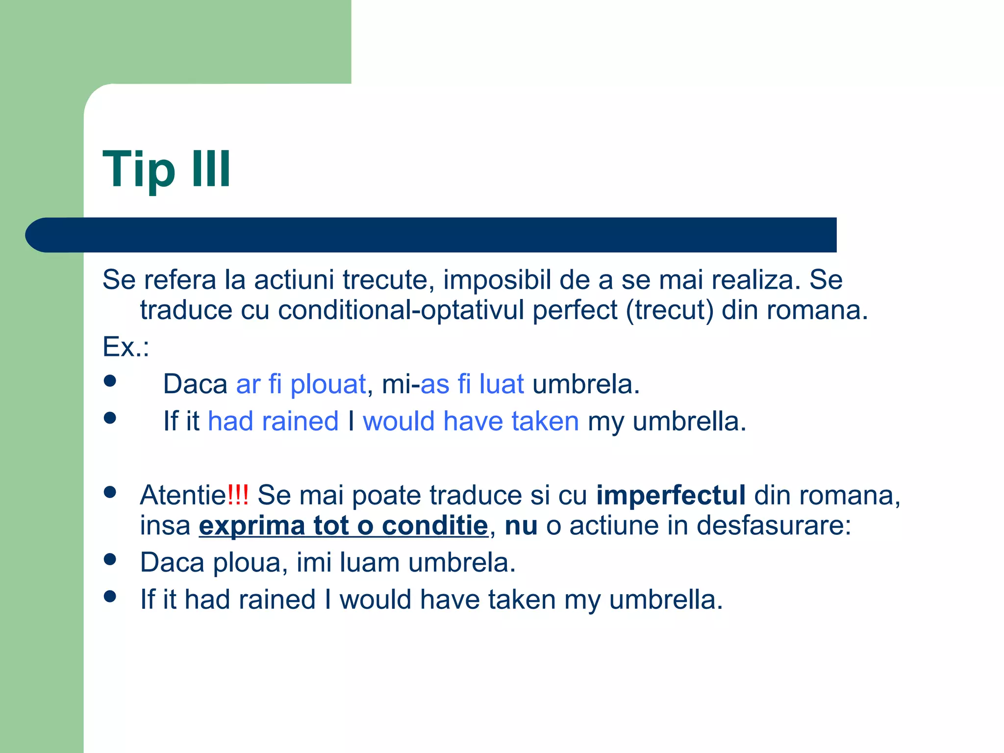Tip III

Se refera la actiuni trecute, imposibil de a se mai realiza. Se
   traduce cu conditional-optativul perfect (trecut) din romana.
Ex.:
    Daca ar fi plouat, mi-as fi luat umbrela.
    If it had rained I would have taken my umbrella.

   Atentie!!! Se mai poate traduce si cu imperfectul din romana,
    insa exprima tot o conditie, nu o actiune in desfasurare:
   Daca ploua, imi luam umbrela.
   If it had rained I would have taken my umbrella.
 