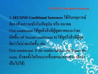 3. SECOND Conditional Sentences ใช้กับเหตุการณ์
ที่ตรงข้ามความจริงในปัจจุบัน หรือ อนาคต
First conditional ใช้พูดถึงสิ่งที่ผู้พูดคาดคะเนว่าจะ
เกิดขึ้น แต่ Second conditional จะใช้พูดถึงสิ่งที่ผู้พูด
คิดว่าไม่น่าจะเกิดขึ้น เช่น
First conditional: If she studies harder, she’ll pass the
exam. ถ้าเธอตั้งใจเรียนมากขึ้นเธอจะสอบผ่าน (คิดว่า
เป็นไปได้)
 