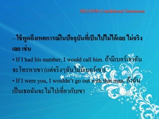 – ใช้พูดถึงเหตการณ์ในปัจจุบันที่เป็นไปไม่ได้เลย ไม่จริง
เลย เช่น
• If I had his number, I would call him. ถ้ามีเบอร์เขาฉัน
จะโทรหาเขา (แต่จริงๆฉันไม่มีเบอร์เขา)
• If I were you, I wouldn’t go out with that man. ถ้าฉัน
เป็นเธอฉันจะไม่ไปเที่ยวกับเขา
 