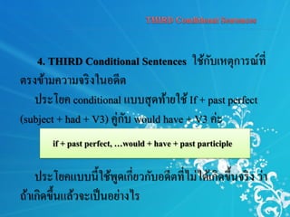 4. THIRD Conditional Sentences ใช้กับเหตุการณ์ที่
ตรงข้ามความจริงในอดีต
ประโยค conditional แบบสุดท้ายใช้ If + past perfect
(subject + had + V3) คู่กับ would have + V3 ค่ะ
ประโยคแบบนี้ใช้พูดเกี่ยวกับอดีตที่ไม่ได้เกิดขึ้นจริง ว่า
ถ้าเกิดขึ้นแล้วจะเป็นอย่างไร
if + past perfect, …would + have + past participle
 