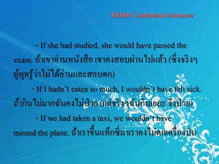 - If she had studied, she would have passed the
exam. ถ้าเขาอ่านหนังสือ เขาคงสอบผ่านไปแล้ว (ซึ่งจริงๆ
ผู้พูดรู้ว่าไม่ได้อ่านและสอบตก)
- If I hadn’t eaten so much, I wouldn’t have felt sick.
ถ้ากินไม่มากฉันคงไม่ป่วย (แต่จริงๆฉันกินเยอะ จึงป่วย)
- If we had taken a taxi, we wouldn’t have
missed the plane. ถ้าเราขึ้นแท็กซี่มาเราคงไม่ตกเครื่องบิน
 