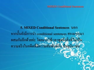 5. MIXED Conditional Sentences นอก
จากนั้นยังมีการนา conditional sentences สองแบบมา
ผสมกันอีกด้วยค่ะ โดยมากใช้เวลาพูดถึงสิ่งที่ไม่เป็น
ความจริงในอดีตที่มีความสัมพันธ์กับ ปัจจุบัน เช่น
 