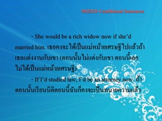 - She would be a rich widow now if she’d
married him. เธอคงจะได้เป็นแม่หม้ายเศรษฐีไปแล้วถ้า
เธอแต่งงานกับเขา (ตอนนั้นไม่แต่งกับเขา ตอนนี้เลย
ไม่ได้เป็นแม่หม้ายเศรษฐี)
- If I’d studied law, I’d be an attorney now. ถ้า
ตอนนั้นเรียนนิติตอนนี้ฉันก็คงจะเป็นทนายความแล้ว
 