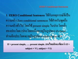 1. ZERO Conditional Sentences ใช้กับเหตุการณ์ที่เป็น
ความจริง Zero conditional sentences ใช้สาหรับพูดถึง
ความจริงทั่วไป โดยใช้present simple ในประโยคทั้ง
สองประโยค (ประโยคหนึ่งจะอยู่ในรูปของ if-clause
ส่วนอีกประโยคจะอยู่ในรูปของ main-clause ค่ะ)
If + present simple, …. present simple. (คนไทยมักจะเขียนว่า If +
subject + V1, subject + V1)
 