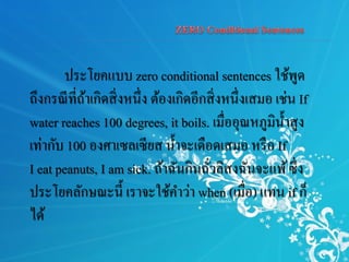 ประโยคแบบ zero conditional sentences ใช้พูด
ถึงกรณีที่ถ้าเกิดสิ่งหนึ่ง ต้องเกิดอีกสิ่งหนึ่งเสมอ เช่น If
water reaches 100 degrees, it boils. เมื่ออุณหภูมิน้าสูง
เท่ากับ 100 องศาเซลเซียส น้าจะเดือดเสมอ หรือ If
I eat peanuts, I am sick. ถ้าฉันกินถั่วลิสงฉันจะแพ้ซึ่ง
ประโยคลักษณะนี้ เราจะใช้คาว่า when (เมื่อ) แทน if ก็
ได้
 