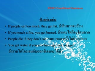 ตัวอย่างเช่น
• If people eat too much, they get fat. ถ้ากินมากจะอ้วน
• If you touch a fire, you get burned. ถ้าแตะไฟก็จะโดนลวก
• People die if they don’t eat. คนเราจะตายถ้าไม่กินอาหาร
• You get water if you mix hydrogen and oxygen.
ถ้ารวมไฮโดรเจนกับออกซิเจนจะได้น้า
 