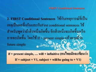 if + present simple, … will + infinitive (คนไทยมักจะเขียนว่า
If + subject + V1, subject + will/be going to + V1)
2. FIRST Conditional Sentences ใช้กับเหตุการณ์ที่เป็น
เหตุเป็นผลซึ่งกันและกันFirst conditional sentences ใช้
สาหรับพูดว่าถ้าสิ่งหนึ่งเกิดขึ้น อีกสิ่งหนึ่งจะเกิดขึ้นหรือ
อาจจะเกิดขึ้น โดยใช้If + present simple แล้วตามด้วย
future simple
 