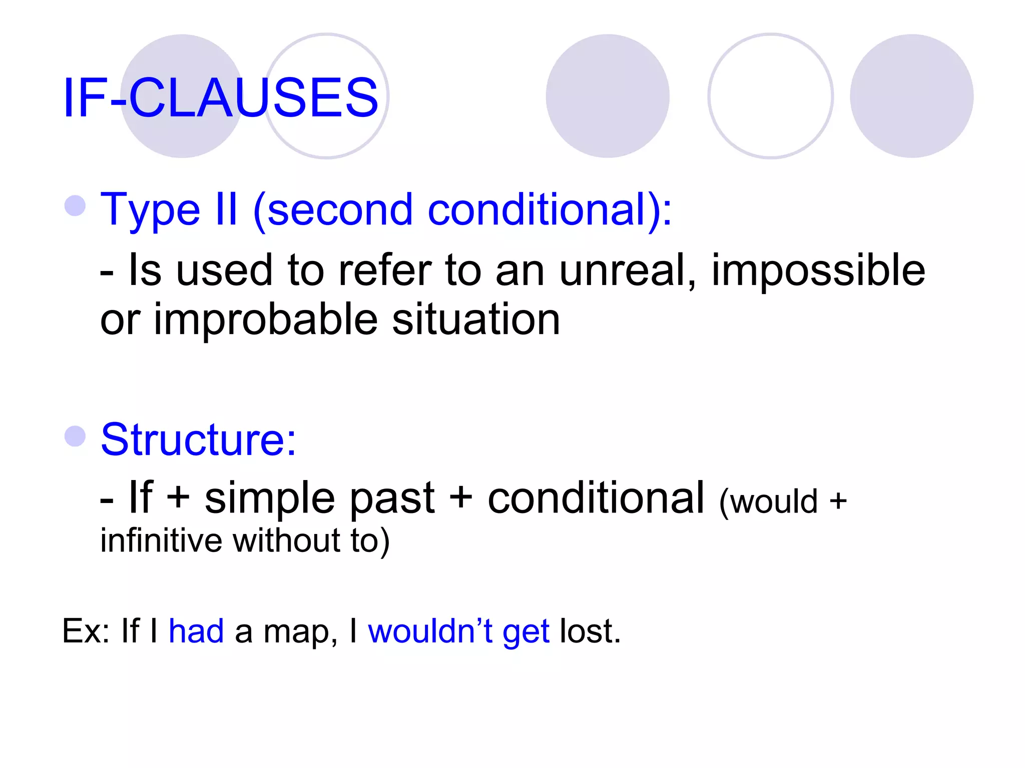 IF-CLAUSES Type II (second conditional): - Is used to refer to an unreal, impossible or improbable situation Structure: - If + simple past + conditional  (would + infinitive without to) Ex: If I  had  a map, I  wouldn’t get  lost. 
