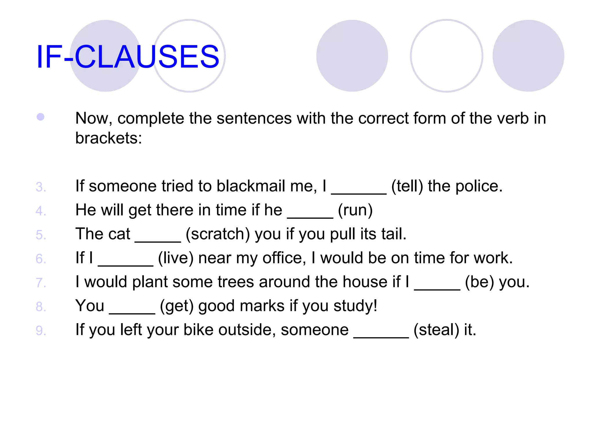 IF-CLAUSES Now, complete the sentences with the correct form of the verb in brackets: If someone tried to blackmail me, I ______ (tell) the police. He will get there in time if he _____ (run)  The cat _____ (scratch) you if you pull its tail.  If I ______ (live) near my office, I would be on time for work. I would plant some trees around the house if I _____ (be) you. You _____ (get) good marks if you study! If you left your bike outside, someone ______ (steal) it.  