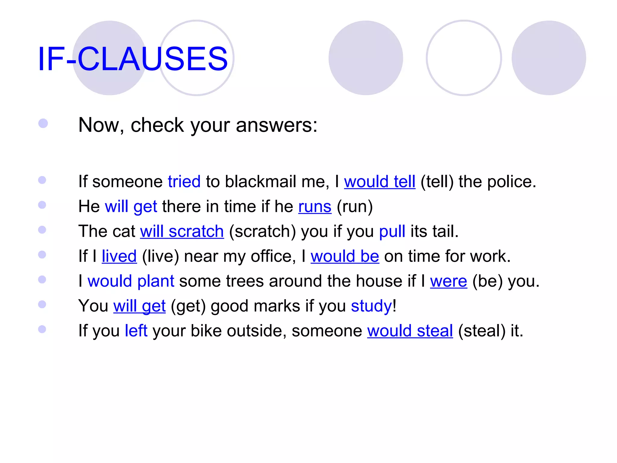 IF-CLAUSES Now, check your answers: If someone  tried  to blackmail me, I  would tell  (tell) the police. He  will get  there in time if he  runs  (run)  The cat  will scratch  (scratch) you if you  pull  its tail.  If I  lived  (live) near my office, I  would be  on time for work. I  would plant  some trees around the house if I  were  (be) you. You  will get  (get) good marks if you  study ! If you  left  your bike outside, someone  would steal  (steal) it.  