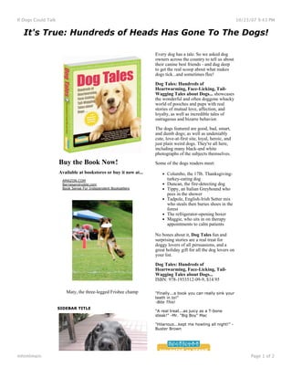 If Dogs Could Talk                                                                                                    10/23/07 9:43 PM


   It's True: Hundreds of Heads Has Gone To The Dogs!
                      
                      

                                                                       Every dog has a tale. So we asked dog
                                                                       owners across the country to tell us about
                                                                       their canine best friends - and dug deep
                                                                       to get the real scoop about what makes
                                                                       dogs tick...and sometimes flee!

                                                                       Dog Tales: Hundreds of
                                                                       Heartwarming, Face-Licking, Tail-
                                                                       Wagging Tales about Dogs... showcases
                                                                       the wonderful and often doggone whacky
                                                                       world of pooches and pups with real
                                                                       stories of mutual love, affection, and
                                                                       loyalty, as well as incredible tales of
                                                                       outrageous and bizarre behavior.

                                                                       The dogs featured are good, bad, smart,
                                                                       and dumb dogs; as well as undeniably
                                                                       cute, love-at-first site, loyal, heroic, and
                                                                       just plain weird dogs. They're all here,
                                                                       including many black-and white
                                                                       photographs of the subjects themselves.
                         Buy the Book Now!                             Some of the dogs readers meet:
                         Available at bookstores or buy it now at...         Columbo, the 17lb. Thanksgiving-
                          AMAZON.COM                                         turkey-eating dog
                          Barnesandnoble.com                                 Duncan, the fire-detecting dog
                          Book Sense For Independent Booksellers             Tippy, an Italian Greyhound who
                                                                             pees in the shower
                                                                             Tadpole, English-Irish Setter mix
                                                                             who steals then buries shoes in the
                                                                             forest
                                                                             The refrigerator-opening boxer
                                                                             Maggie, who sits in on therapy
                                                                             appointments to calm patients

                                                                       No bones about it, Dog Tales fun and
                                                                       surprising stories are a real treat for
                                                                       doggy lovers of all persuasions, and a
                                                                       great holiday gift for all the dog lovers on
                                                                       your list.

                                                                       Dog Tales: Hundreds of
                                                                       Heartwarming, Face-Licking, Tail-
                                                                       Wagging Tales about Dogs...
                                                                       ISBN: 978-1933512-09-9, $14.95

                            Maty, the three-legged Frisbee champ       "Finally...a book you can really sink your
                                                                       teeth in to!"
                                                                       -Bite This!
                     SIDEBAR TITLE
                                                                       "A real treat...as juicy as a T-bone
                                                                       steak!" -Mr. "Big Boy" Mac

                                                                       "Hilarious...kept me howling all night!" -
                                                                       Buster Brown




mhtmlmain:                                                                                                                  Page 1 of 2
 