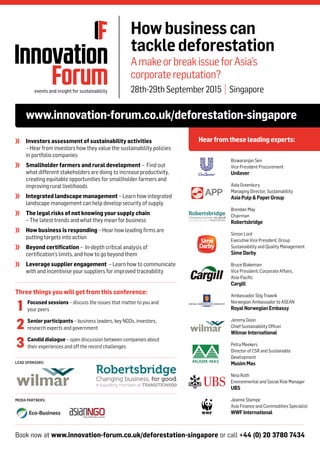 Book now at www.innovation-forum.co.uk/deforestation-singapore or call +44 (0) 20 3780 7434
LEAD SPONSORS:
MEDIA PARTNERS:
www.innovation-forum.co.uk/deforestation-singapore
Hearfromthese leadingexperts:
Howbusinesscan
tackledeforestation
AmakeorbreakissueforAsia’s
corporatereputation?
28th-29thSeptember2015 | Singapore
	 Investors assessment of sustainability activities
– Hear from investors how they value the sustainability policies
in portfolio companies
	 Smallholder farmers and rural development – Find out
what different stakeholders are doing to increase productivity,
creating equitable opportunities for smallholder farmers and
improving rural livelihoods
	 Integrated landscape management – Learn how integrated
landscape management can help develop security of supply
	 The legal risks of not knowing your supply chain
– The latest trends and what they mean for business
	 How business is responding – Hear how leading firms are
putting targets into action
	 Beyond certification – In-depth critical analysis of
certification’s limits, and how to go beyond them
	 Leverage supplier engagement – Learn how to communicate
with and incentivise your suppliers for improved traceability
Biswaranjan Sen
Vice President Procurement
Unilever
Aida Greenbury
Managing Director, Sustainability
AsiaPulp&PaperGroup
Brendan May
Chairman
Robertsbridge
Simon Lord
Executive Vice President, Group
Sustainability and Quality Management
SimeDarby
Bruce Blakeman
Vice President, Corporate Affairs,
Asia-Pacific
Cargill
Ambassador Stig Traavik
Norwegian Ambassador to ASEAN
RoyalNorwegianEmbassy
Jeremy Goon
Chief Sustainability Officer
WilmarInternational
Petra Meekers
Director of CSR and Sustainable
Development
MusimMas
Nina Roth
Environmental and Social Risk Manager
UBS
Jeanne Stampe
Asia Finance and Commodities Specialist
WWFInternational
Three things you will get from this conference:
	 Focused sessions – discuss the issues that matter to you and
your peers
	 Senior participants – business leaders, key NGOs, investors,
research experts and government
	 Candid dialogue – open discussion between companies about
their experiences and off the record challenges
1
2
3
 