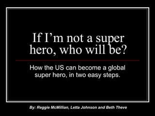 If I’m not a super hero, who will be? How the US can become a global super hero, in two easy steps. By: Reggie McMillian, Letta Johnson and Beth Theve 