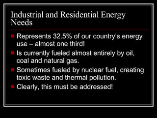 Industrial and Residential Energy Needs Represents 32.5% of our country’s energy use – almost one third! Is currently fueled almost entirely by oil, coal and natural gas. Sometimes fueled by nuclear fuel, creating toxic waste and thermal pollution. Clearly, this must be addressed! 