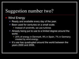Suggestion number two? Wind Energy Ready and available every day of the year. Been used for centuries on a small scale. Instead of windmills, we use turbines Already being put to use to a limited degree around the world. 20% of energy in Denmark, 9% in Spain, 7% in Germany created by wind energy. It’s use has quadrupled around the world between the years 2000 and 2006. 