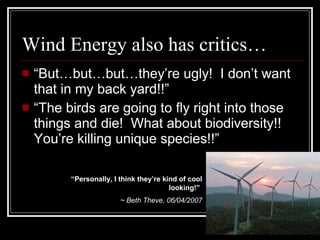 Wind Energy also has critics… “ But…but…but…they’re ugly!  I don’t want that in my back yard!!” “ The birds are going to fly right into those things and die!  What about biodiversity!!  You’re killing unique species!!” “ Personally, I think they’re kind of cool looking!”   ~ Beth Theve, 06/04/2007 