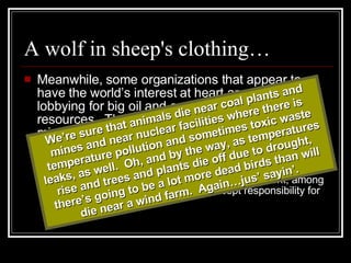 A wolf in sheep's clothing… Meanwhile, some organizations that appear to have the world’s interest at heart are really lobbying for big oil and against renewable resources.  They tug at heart strings, and misrepresent findings. “ If wind power is to be a piece of our energy puzzle, it should not be at the expense of wildlife and other natural resources.  Given the alarming mortality rates at wind facilities in West Virginia, Pennsylvania, New York, among others, it's time for the industry to accept responsibility for the adverse impacts.” We’re sure that animals die near coal plants and mines and near nuclear facilities where there is temperature pollution and sometimes toxic waste leaks, as well.  Oh, and by the way, as temperatures rise and trees and plants die off due to drought, there’s going to be a lot more dead birds than will die near a wind farm.  Again…jus’ sayin’. 