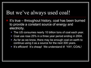 But we’ve always used coal! It’s true – throughout history, coal has been burned to provide a constant source of energy and electricity. The US consumes nearly 10 billion tons of coal each year. Coal use rose 25% in a three year period ending in 2004. As far as we know, there may be enough coal on earth to continue using it as a source for the next 300 years. It’s efficient!  It’s cheap!  We understand it!  YAY, COAL! 