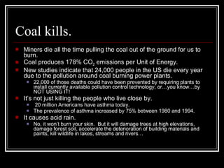 Coal kills. Miners die all the time pulling the coal out of the ground for us to burn. Coal produces 178% CO 2  emissions per Unit of Energy. New studies indicate that 24,000 people in the US die every year due to the pollution around coal burning power plants. 22,000 of those deaths could have been prevented by requiring plants to install currently available pollution control technology, or…you know…by NOT USING IT! It’s not just killing the people who live close by.  20 million Americans have asthma today.  The prevalence of asthma increased by 75% between 1980 and 1994. It causes acid rain. No, it won’t burn your skin.  But it will damage trees at high elevations, damage forest soil, accelerate the deterioration of building materials and paints, kill wildlife in lakes, streams and rivers… 