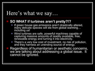 Here’s what we say… SO WHAT if turbines aren’t pretty?!? If green house gas emissions aren’t drastically altered, many delicate species will die from global warming…including us! Wind turbines are safe, powerful machines capable of capturing massive amounts of readily available, free, renewable energy and turning it into electricity. There’s a very low cost of investment, no risk of pollution, and they harness an unending source of energy. Regardless of humanitarian or aesthetic concerns, we are talking about addressing a global issue.  It cannot be ignored. 