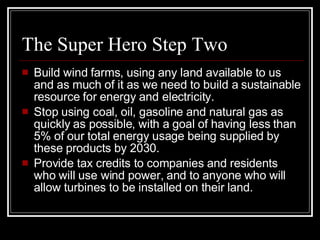 The Super Hero Step Two Build wind farms, using any land available to us and as much of it as we need to build a sustainable resource for energy and electricity. Stop using coal, oil, gasoline and natural gas as quickly as possible, with a goal of having less than 5% of our total energy usage being supplied by these products by 2030. Provide tax credits to companies and residents who will use wind power, and to anyone who will allow turbines to be installed on their land. 