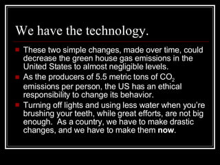 We have the technology. These two simple changes, made over time, could decrease the green house gas emissions in the United States to almost negligible levels. As the producers of 5.5 metric tons of CO 2  emissions per person, the US has an ethical responsibility to change its behavior. Turning off lights and using less water when you’re brushing your teeth, while great efforts, are not big enough.  As a country, we have to make drastic changes, and we have to make them  now . 