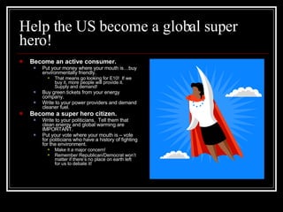 Help the US become a global super hero! Become an active consumer.   Put your money where your mouth is…buy environmentally friendly. That means go looking for E10!  If we buy it, more people will provide it.  Supply and demand! Buy green tickets from your energy company. Write to your power providers and demand cleaner fuel. Become a super hero citizen. Write to your politicians.  Tell them that clean energy and global warming are IMPORTANT. Put your vote where your mouth is – vote for politicians who have a history of fighting for the environment.  Make it a major concern! Remember Republican/Democrat won’t matter if there’s no place on earth left for us to debate it! 
