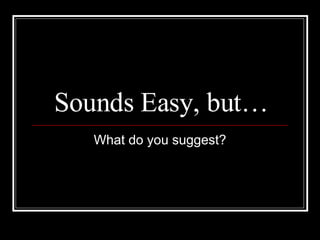 Sounds Easy, but… What do you suggest? 