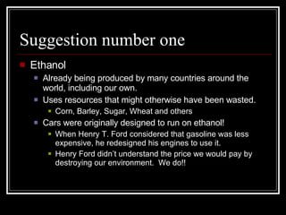 Suggestion number one Ethanol Already being produced by many countries around the world, including our own. Uses resources that might otherwise have been wasted. Corn, Barley, Sugar, Wheat and others Cars were originally designed to run on ethanol! When Henry T. Ford considered that gasoline was less expensive, he redesigned his engines to use it. Henry Ford didn’t understand the price we would pay by destroying our environment.  We do!! 