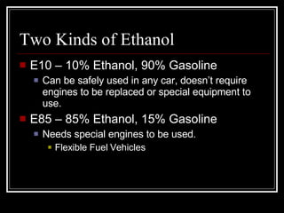 Two Kinds of Ethanol E10 – 10% Ethanol, 90% Gasoline Can be safely used in any car, doesn’t require engines to be replaced or special equipment to use. E85 – 85% Ethanol, 15% Gasoline Needs special engines to be used.  Flexible Fuel Vehicles 