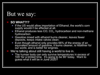 But we say: SO WHAT?!? If the US would allow importation of Ethanol, the world’s corn supply wouldn’t be affected at all. Ethanol produces less CO, CO 2 , hydrocarbon and non-methane hydrocarbon. Gasoline mixed with ethanol burns cleaner, leaves fewer deposits, keeps intake valves clean. Even though ethanol only provides 66% of the energy of an equivalent amount of gasoline, it burns cleaner, is healthier for our world, and is better for engines. We’re talking about still having a world to live in. The human body can only survive temperatures in excess of 105 o  for a limited time.  It’s going to be 90 o  today.  Want to guess what it will be in June 2020? 