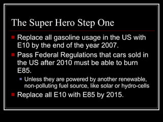 The Super Hero Step One Replace all gasoline usage in the US with E10 by the end of the year 2007. Pass Federal Regulations that cars sold in the US after 2010 must be able to burn E85. Unless they are powered by another renewable, non-polluting fuel source, like solar or hydro-cells Replace all E10 with E85 by 2015. 