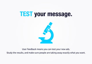 Study the results, and make sure people are taking away exactly what you want.
User feedback means you can test your new ads.
TEST your message.
 