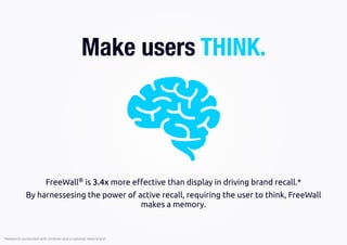 *Research conducted with Unilever and a national news brand
FreeWall®
is 3.4x more eﬀective than display in driving brand recall.*
By harnessesing the power of active recall, requiring the user to think, FreeWall
makes a memory.
Make users THINK.
 