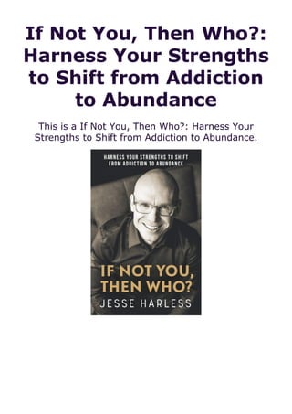 If Not You, Then Who?:
Harness Your Strengths
to Shift from Addiction
to Abundance
This is a If Not You, Then Who?: Harness Your
Strengths to Shift from Addiction to Abundance.
 