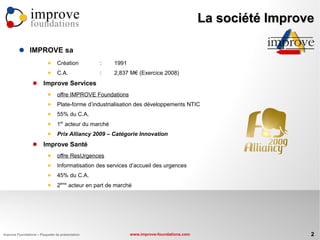 improve                                                                      La société Improve
                foundations

               IMPROVE sa
                                Création         :     1991
                                C.A.             :     2,837 M€ (Exercice 2008)
                       Improve Services
                                offre IMPROVE Foundations
                                Plate-forme d’industrialisation des développements NTIC
                                55% du C.A.
                           
                                 1er acteur du marché
                                Prix Alliancy 2009 – Catégorie Innovation
                       Improve Santé
                                offre ResUrgences
                                Informatisation des services d’accueil des urgences
                                45% du C.A.
                           
                                 2ème acteur en part de marché




Improve Foundations – Plaquette de présentation                www.improve-foundations.com                    2
 