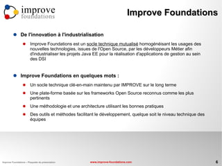 improve                                                       Improve Foundations
                foundations

               De l'innovation à l'industrialisation
                       Improve Foundations est un socle technique mutualisé homogénéisant les usages des
                        nouvelles technologies, issues de l'Open Source, par les développeurs Métier afin
                        d'industrialiser les projets Java EE pour la réalisation d'applications de gestion au sein
                        des DSI


               Improve Foundations en quelques mots :
                       Un socle technique clé-en-main maintenu par IMPROVE sur le long terme
                       Une plate-forme basée sur les frameworks Open Source reconnus comme les plus
                        pertinents
                       Une méthodologie et une architecture utilisant les bonnes pratiques
                       Des outils et méthodes facilitant le développement, quelque soit le niveau technique des
                        équipes




Improve Foundations – Plaquette de présentation        www.improve-foundations.com                                   6
 