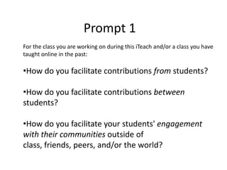 Prompt 1
For the class you are working on during this iTeach and/or a class you have
taught online in the past:

•How do you facilitate contributions from students?

•How do you facilitate contributions between
students?

•How do you facilitate your students' engagement
with their communities outside of
class, friends, peers, and/or the world?
 