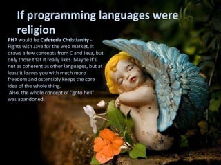 PHP  would be  Cafeteria Christianity  - Fights with Java for the web market. It draws a few concepts from C and Java, but only those that it really likes. Maybe it's not as coherent as other languages, but at least it leaves you with much more freedom and ostensibly keeps the core idea of the whole thing. Also, the whole concept of "goto hell"  was abandoned. If programming languages were religion 