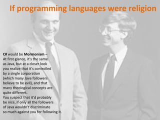 C#  would be  Mormonism  –  At first glance, it's the same  as Java, but at a closer look  you realize that it's controlled  by a single corporation  (which many Java followers  believe to be evil), and that  many theological concepts are quite different.  You suspect that it'd probably  be nice, if only all the followers  of Java wouldn't discriminate  so much against you for following it. If programming languages were religion 