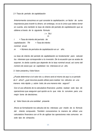 2.1 Tasa de período de capitalización
Anteriormente conocimos en qué consiste la capitalización, un factor de suma
importancia para invertir tu dinero; sin embargo, no es lo único que debes tomar
en cuenta, sino también la tasa de interés del período de capitalización que se
obtiene a través de la siguiente fórmula:
i = TN /
m
i = Tasa de interés del período de
capitalización. TN = Tasa de interés
nominal anual.
m = Número de períodos de capitalización en un año.
La tasa de interés del período de capitalización es fundamental para calcular
los intereses que corresponden a tu inversión. De la ecuación que se acaba de
exponer, te darás cuenta que depende de la tasa nominal anual, así como del
número de veces que se capitalizan los intereses en un año.
3. Valor presente y Valor futuro
¿Puede determinar si el valor de s u dinero será el mismo de aquí a un periodo
de 2 años?, ¿qué recursos puede utilizar para realizar los cálculos en una
manera más rápida y sobre todo; de una manera más segura?
Con el uso eficiente de la calculadora financiera podrás realizar este tipo de
operaciones que aseguren qué opción es la que más te conviene para una
mejor toma de decisiones.
a) Valor futuro de una cantidad presente
Ahora se formalizarán los cálculos de los intereses por medio de la fórmula
del interés compuesto. También conoceremos la manera de utilizar una
calculadora financiera con el fin de agilizar las operaciones más comunes en
este tipo de cómputos.
10
 
