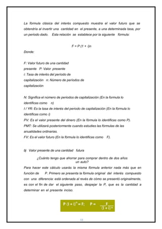 La fórmula clásica del interés compuesto muestra el valor futuro que se
obtendría al invertir una cantidad en el presente, a una determinada tasa, por
un periodo dado. Esta relación se establece por la siguiente fórmula:
F = P (1 + i)n
Donde:
F: Valor futuro de una cantidad
presente P: Valor presente
i: Tasa de interés del período de
capitalización n: Número de períodos de
capitalización
N: Significa el número de periodos de capitalización (En la formula lo
identificas como n)
I / YR: Es la tasa de interés del periodo de capitalización (En la fórmula lo
identificas como i)
PV: Es el valor presente del dinero (En la fórmula lo identificas como P).
PMT: Se utilizará posteriormente cuando estudies las fórmulas de las
anualidades ordinarias.
FV: Es el valor futuro (En la fórmula lo identificas como F).
b) Valor presente de una cantidad futura
¿Cuánto tengo que ahorrar para comprar dentro de dos años
un auto?
Para hacer este cálculo usarás la misma fórmula anterior nada más que en
función de P. Primero se presenta la fórmula original del interés compuesto
con una diferencia: está ordenada al revés de cómo se presentó originalmente,
es con el fin de dar el siguiente paso, despejar la P, que es la cantidad a
determinar en el presente inciso.
11
 