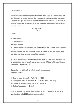 4. Interés Simple
Se conoce como interés simple a la situación en la cual la capitalización de
los intereses no existe; es decir, los intereses nunca se convierten en capital.
La única tasa que se utiliza en los cálculos es la tasa nominal. Por lo tanto, la
tasa del periodo de capitalización no es necesaria. La fórmula para el cálculo
del interés simple es:
F = P (1 + TN x t /
365)
Donde:
F: Valor futuro
P: Valor presente
TN: Tasa nominal
T: Esta variable significa los días que dura una inversión y puede tomar cualquier
valor;
es decir T puede ser una cantidad menos o mayor a 365, los cuales son
los días que tiene un año natural. Por ejemplo:
¿Cuál es el valor futuro (F) de una inversión de $ 100 en este momento (P)
si se invierte a interés simple a una tasa nominal (TN) del 15% anual durante
un periodo de 80 días (t)?
Se sustituye en la fórmula de interés simple los valores del
problema. Pasos:
1. Observa esta fórmula F = P (1 + TN x t / 365)
2. Sustituye los datos en la fórmula F = $100 (1 + .15 X 80 / 365)
3. Efectúa las operaciones F = $100 (1 + .032877)
4. Obtén el resultado F = $103.29
Nota: Al término de los 80 días tendrías $103.29, resultado de los $100
que invertiste más $3.29 de intereses ganados.
13
 