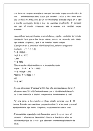 Una forma de comprender mejor el concepto de interés simple es contrastándolo
con el interés compuesto. Supón que inviertes $ 1000 a dos años a una
tasa nominal del 20 % anual. En un caso lo inviertes a interés simple, en el otro
a interés compuesto, donde la tasa se capitaliza anualmente. Si pensaste
que bajo el interés compuesto vas a obtener una cantidad mayor,
acertaste.
La posibilidad que los intereses se conviertan en capital, condición del interés
compuesto, hace que al final de un mismo periodo se acumule más dinero
bajo interés compuesto, que si se invierte a interés simple.
Sustituyendo en la fórmula de interés compuesto, tenemos el siguiente
resultado: F = P (1 + i)n
F = $ 1000 (1 +
.20)2 F = $ 1000
(1.44)
F = $ 1440
Efectuemos los cálculos utilizando la fórmula del interés
simple. F = P (1 + TN x t/365)
F = $ 1000 (1 + .20 x
730/365) F = $ 1000 (1 +
.40)
F = $ 1400
En este último caso “t” es igual a 730. Esta cifra son los días que tienen 2
años naturales (365 x 2).Puedes observar que tu intuición te dio la razón,
los $ 1000 invertidos a interés compuesto se transforman en $ 1440.
Por otra parte, si los inviertes a interés simple terminas con $ 40
menos. Además, es conveniente que prestes atención al hecho de que en el
ejemplo la tasa bajo interés compuesto se capitalizó una vez al año.
Si se capitaliza en periodos más frecuentes, como lo es el mes, el
trimestre o el semestre, la cantidad obtenida al final de dos años, es
todavía mayor que los $ 1440 que obtuviste cuando la capitalización es
anual.
 